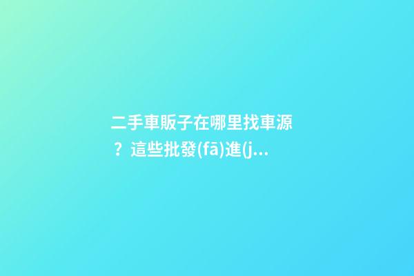 二手車販子在哪里找車源？這些批發(fā)進(jìn)貨渠道請收好！